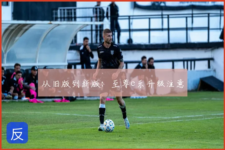 从旧版到新版：至尊e乐升级注意